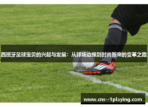 西班牙足球宝贝的兴起与发展:从球场边缘到时尚新宠的变革之路 西班牙足球宝贝的兴起与发展:从球场边缘到时尚新宠的变革之路