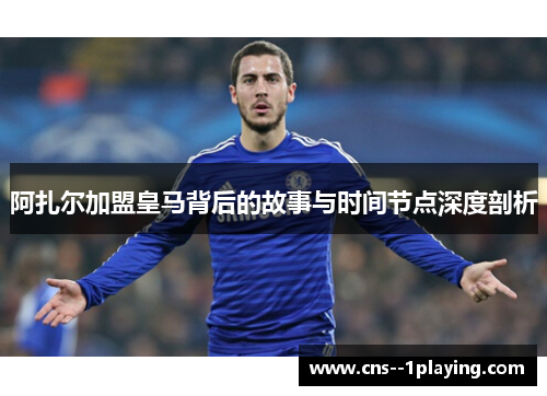 阿扎尔加盟皇马背后的故事与时间节点深度剖析